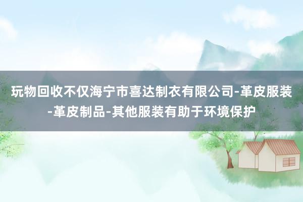 玩物回收不仅海宁市喜达制衣有限公司-革皮服装-革皮制品-其他服装有助于环境保护